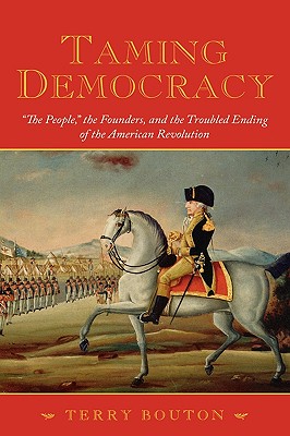 Taming Democracy: "The People," the Founders, and the Troubled Ending of the American Revolution, Bouton, Terry Taming Democracy: "The People," the Founders, and the Troubled Ending of the American Revolution, Bouton, Terry