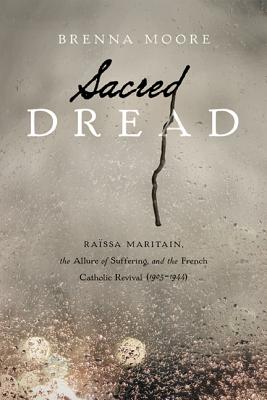 Sacred Dread: Raissa Maritain, the Allure of Suffering, and the French Catholic Revival (1905-1944), Brenna Moore Sacred Dread: Raissa Maritain, the Allure of Suffering, and the French Catholic Revival (1905-1944), Brenna Moore