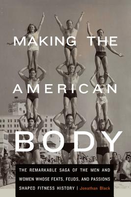 Image for Making the American Body: The Remarkable Saga of the Men and Women Whose Feats, Feuds, and Passions Shaped Fitness History