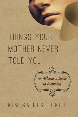 Things Your Mother Never Told You: A Woman's Guide to Sexuality, Kim Gaines Eckert Things Your Mother Never Told You: A Woman's Guide to Sexuality, Kim Gaines Eckert
