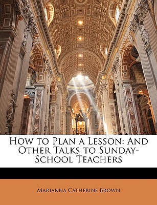 How to Plan a Lesson: And Other Talks to Sunday-School Teachers, Marianna Catherine Brown How to Plan a Lesson: And Other Talks to Sunday-School Teachers, Marianna Catherine Brown