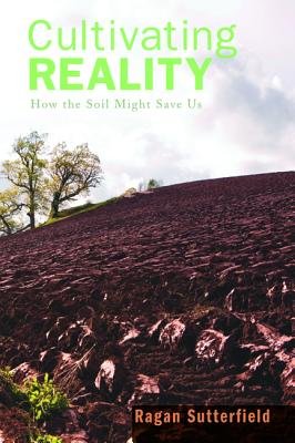 Cultivating Reality: How the Soil Might Save Us, Ragan Sutterfield Cultivating Reality: How the Soil Might Save Us, Ragan Sutterfield