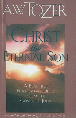 Christ the Eternal Son: A Beautiful Portrait of Deity from the Gospel of John, A. W. Tozer Christ the Eternal Son: A Beautiful Portrait of Deity from the Gospel of John, A. W. Tozer