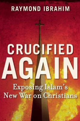 Crucified Again: Exposing Islam's New War on Christians, Raymond Ibrahim Crucified Again: Exposing Islam's New War on Christians, Raymond Ibrahim