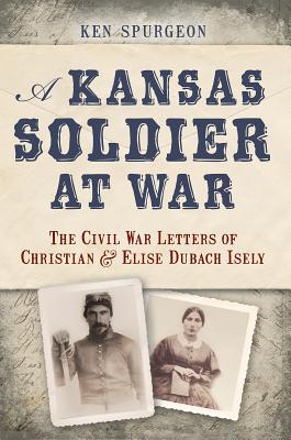A Kansas Soldier at War: The Civil War Letters of Christian and Elise Dubach Isely, Ken Spurgeon A Kansas Soldier at War: The Civil War Letters of Christian and Elise Dubach Isely, Ken Spurgeon