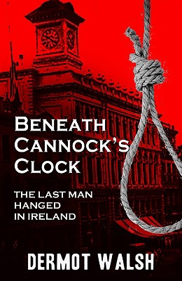 Beneath Cannock's Clock: The Last Man Hanged in Ireland, Dermot Walsh Beneath Cannock's Clock: The Last Man Hanged in Ireland, Dermot Walsh
