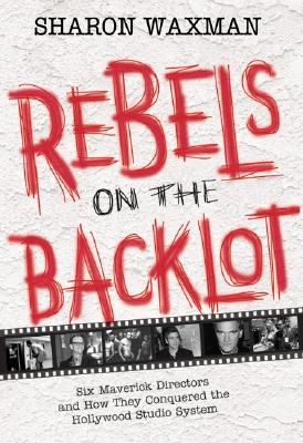 Rebels on the Backlot: Six Maverick Directors and How They Conquered the Hollywood Studio System