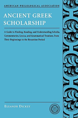 ANCIENT GREEK SCHOLARSHIP A Guide to Finding, Reading, and Understanding Scholia, Commentaries, Lexica, and Grammatiacl Treatises, from Their Beginnings to the Byzantine Period