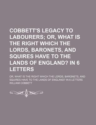 Cobbett's Legacy to Labourers; Or, What Is the Right Which the Lords, Baronets, and Squires Have to the Lands of England in 6 Letters. Or, What Is . Have to the Lands of England in 6 Letters