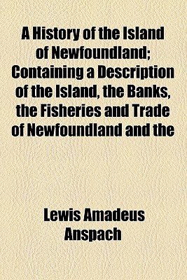 A History of the Island of Newfoundland; Containing a Description of the Island, the Banks, the Fisheries and Trade of Newfoundland and the Coast of Labrador