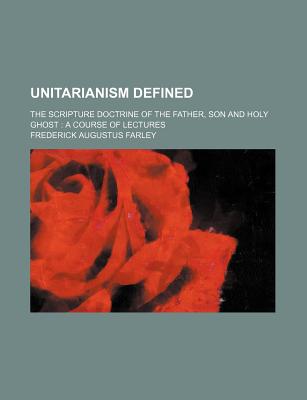 Unitarianism Defined; The Scripture Doctrine of the Father, Son and Holy Ghost a Course of Lectures