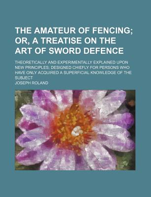 The Amateur of Fencing; Or, a Treatise on the Art of Sword Defence. Theoretically and Experimentally Explained Upon New Principles Designed Chiefly . a Superficial Knowledge of the Subject