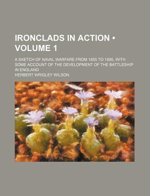 Ironclads in Action (Volume 1); A Sketch of Naval Warfare From 1855 to 1895, With Some Account of the Development of the Battleship in England