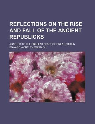 Reflections on the Rise and Fall of the Ancient Republicks; Adapted to the Present State of Great Britain