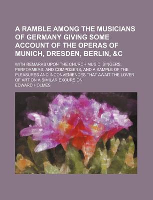 A ramble among the musicians of Germany giving some account of the operas of Munich, Dresden, Berlin, &c With remarks upon the church music, singers, . inconveniences that await the lover of art