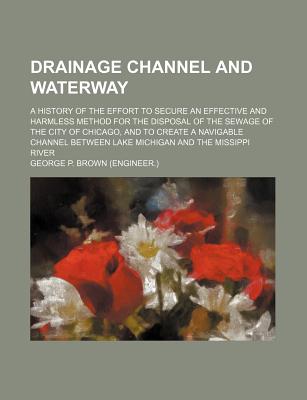 Drainage Channel and Waterway; A History of the Effort to Secure an Effective and Harmless Method for the Disposal of the Sewage of the City of Chicag