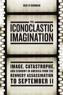 The Iconoclastic Imagination: Image, Catastrophe, and Economy in America from the Kennedy Assassination to September 11