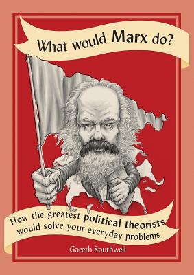 What Would Marx Do: How the Greatest Political Theorists Would Solve Your Everyday Problems