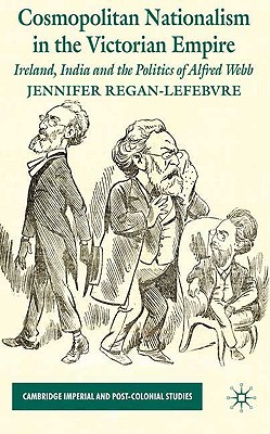 Cosmopolitan Nationalism in the Victorian Empire: Ireland, India and the Politics of Alfred Webb (Cambridge Imperial and Post-Colonial Studies Series)
