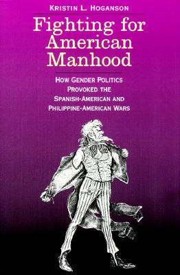 Fighting for American Manhood: How Gender Politics Provoked the Spanish-American and Philippine-American Wars (Yale Historical Publications Series)