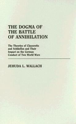 Dogma of the Battle of Annihilation: The Theories of Clausewitz and Schlieffen and Their Impact on the German Conduct of Two World Wars.