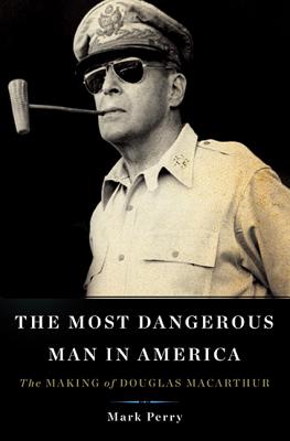 The Most Dangerous Man in America The Making of Douglas MacArthur