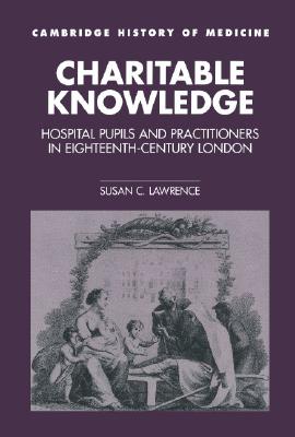 Charitable Knowledge: Hospital Pupils and Practitioners in Eighteenth-Century London (Cambridge Studies in the History of Medicine)