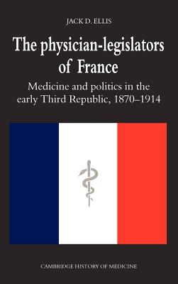 The Physician-Legislators of France: Medicine and Politics in the Early Third Republic, 1870-1914 (Cambridge Studies in the History of Medicine)