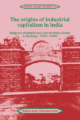 The Origins of Industrial Capitalism in India: Business Strategies and the Working Classes in Bombay, 1900-1940 (Cambridge South Asian Studies, Series Number 51)