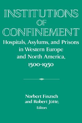 Institutions of Confinement: Hospitals, Asylums, and Prisons in Western Europe and North America, 1500-1950 (Publications of the German Historical Institute)