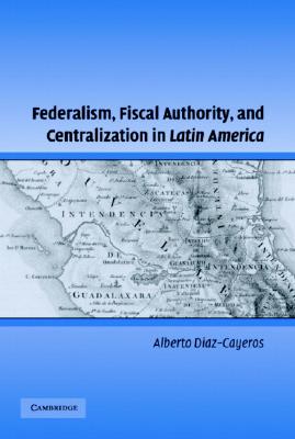 Federalism, Fiscal Authority, and Centralization in Latin America (Cambridge Studies in Comparative Politics)