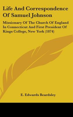 Life And Correspondence Of Samuel Johnson: Missionary Of The Church Of England In Connecticut And First President Of Kings College, New York (1874) [Hardcover] Beardsley, E. Edwards