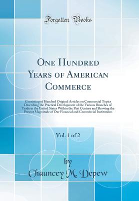 One Hundred Years of American Commerce, Vol. 1 of 2 Consisting of Hundred Original Articles on Commercial Topics Describing the Practical Development . the Past Century and Showing the Present Ma