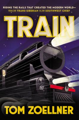 TRAIN: RIDING THE RAILS THAT CREATED THE MODERN WORLD - FROM THE TRANS-SIBERIAN TO THE SOUTHWEST CHIEF