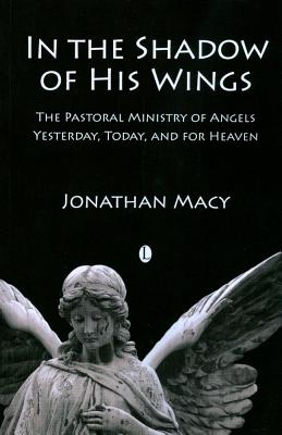 In the Shadow of His Wings: The Pastoral Ministry of Angels: Yesterday, Today, and for Heaven Macy, Jonathan