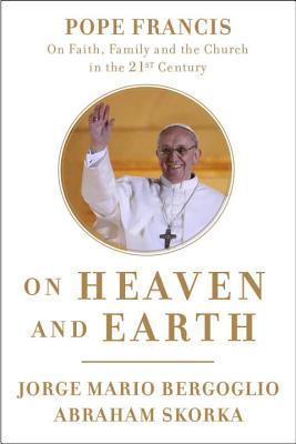 ON HEAVEN AND EARTH: POPE FRANCIS ON FAITH, FAMILY AND THE CHURCH IN THE TWENTY-FIRST CENTURY