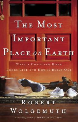 The Most Important Place on Earth: What a Christian Home Looks Like and How to Build One