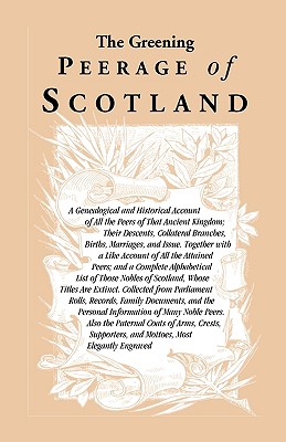 Image for The Greening Peerage of Scotland: A Genealogical and Historical Account of All the Peers of That Ancient Kingdom; Their Descents, Collateral Branches, Births, Marriages, and Issue. Together With a Like Account of All the Attained Peers; And a Complete Alphabetical List of Those Nobles of Scotland, Whose Titles Are Extinct. Collected From Parliament Rolls, Records, Family Documents, And the Personal Information of Many Noble Peers. Also the Paternal Coats of Arms, Crests, Supporters, and Mottoes, Most Elegantly Engraved
