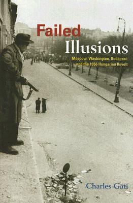Failed Illusions: Moscow, Washington, Budapest, and the 1956 Hungarian Revolt (Cold War International History Project)