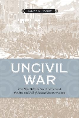 Uncivil War: Five New Orleans Street Battles And the Rise And Fall of Radical Reconstruction