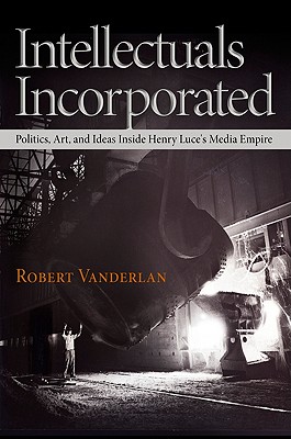 Intellectuals Incorporated: Politics, Art, and Ideas Inside Henry Luce's Media Empire (Politics and Culture in Modern America)