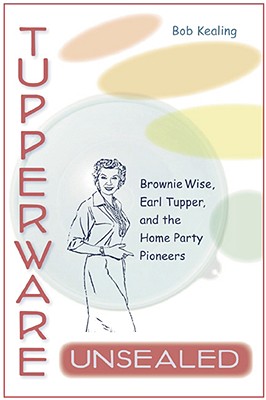 TUPPERWARE UNSEALED: BROWNIE WISE, EARL TUPPER, AND THE HOME PARTY PIONEERS