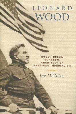 Leonard Wood: Rough Rider, Surgeon, Architect of American Imperialism