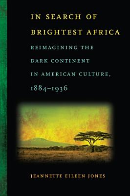 In Search of Brightest Africa: Reimagining the Dark Continent in American Culture, 1884-1936 (Race in the Atlantic World, 17001900 Ser.)