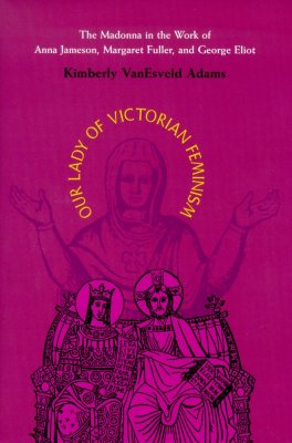 Our Lady of Victorian Feminism: The Madonna in the Work of Anna Jameson, Margaret Fuller, and George Eliot