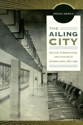 The Ailing City: Health, Tuberculosis, and Culture in Buenos Aires, 18701950