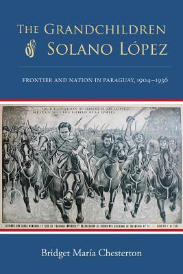 The Grandchildren of Solano Lpez: Frontier and Nation in Paraguay, 19041936