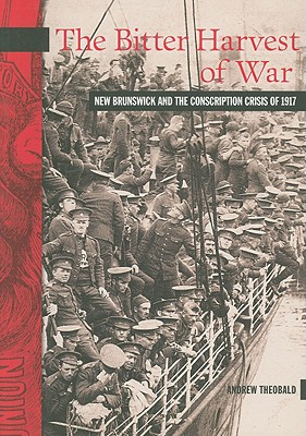 The Bitter Harvest of War: New Brunswick and the Conscription Crisis of 1917 (New Brunswick Military Heritage Series, 11)
