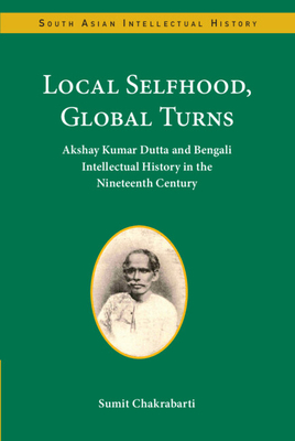 Local Selfhood, Global Turns: Akshay Kumar Dutta and Bengali Intellectual History in the Nineteenth Century (South Asian Intellectual History)