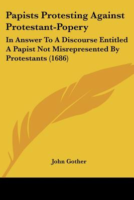Papists Protesting Against Protestant-Popery: In Answer To A Discourse Entitled A Papist Not Misrepresented By Protestants (1686)